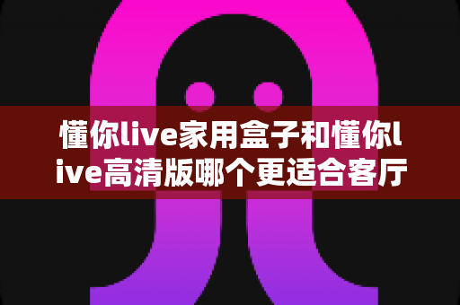 懂你live家用盒子和懂你live高清版哪个更适合客厅？深度对比帮你一步选对