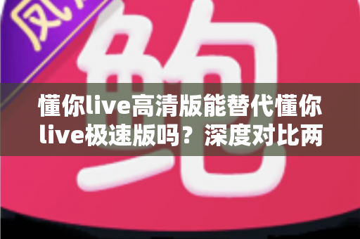 懂你live高清版能替代懂你live极速版吗？深度对比两大版本差异，帮你找到最适合自己的选择