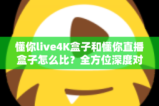 懂你live4K盒子和懂你直播盒子怎么比？全方位深度对比帮你选对不选贵
