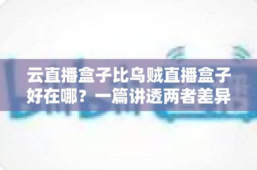 云直播盒子比乌贼直播盒子好在哪？一篇讲透两者差异的选购指南