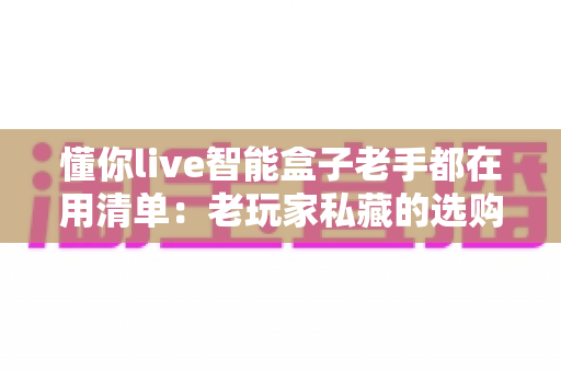 懂你live智能盒子老手都在用清单:老玩家私藏的选购、设置与优化技巧全解析 懂你live智能盒子老手都在用清单:老玩家私藏的选购、设置与优化技巧全解析