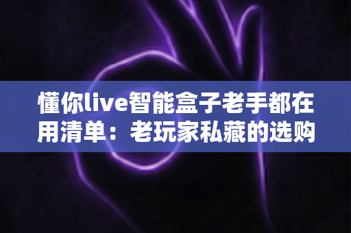 懂你live智能盒子老手都在用清单:老玩家私藏的选购、设置与优化技巧全解析 懂你live智能盒子老手都在用清单:老玩家私藏的选购、设置与优化技巧全解析
