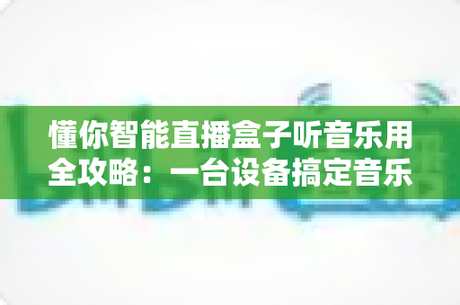 懂你智能直播盒子听音乐用全攻略:一台设备搞定音乐与娱乐的高性价比之选 懂你智能直播盒子听音乐用全攻略:一台设备搞定音乐与娱乐的高性价比之选