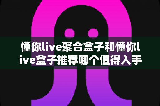 懂你live聚合盒子和懂你live盒子推荐哪个值得入手?2025年家庭观影选购全攻略帮你避坑 懂你live聚合盒子和懂你live盒子推荐哪个值得入手?2025年家庭观影选购全攻略帮你避坑
