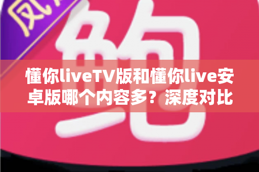 懂你liveTV版和懂你live安卓版哪个内容多？深度对比分析帮你选出更适合的观影版本