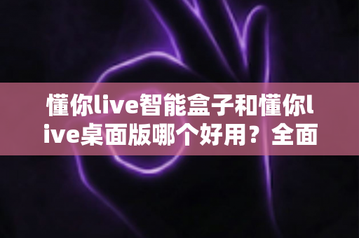 懂你live智能盒子和懂你live桌面版哪个好用?全面对比评测助你轻松选出最适合自己的直播工具 懂你live智能盒子和懂你live桌面版哪个好用?全面对比评测助你轻松选出最适合自己的直播工具