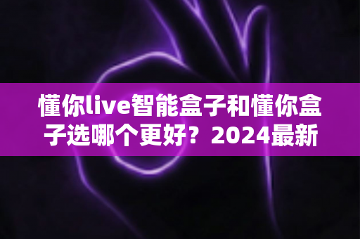 懂你live智能盒子和懂你盒子选哪个更好?2024最新电视盒子选购对比全攻略,看完这篇不再纠结 懂你live智能盒子和懂你盒子选哪个更好?2024最新电视盒子选购对比全攻略,看完这篇不再纠结