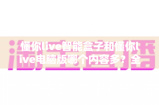 懂你live智能盒子和懂你live电脑版哪个内容多?全面对比解析帮你选对平台 懂你live智能盒子和懂你live电脑版哪个内容多?全面对比解析帮你选对平台