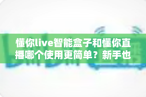 懂你live智能盒子和懂你直播哪个使用更简单?新手也能快速上手的全方位对比指南 懂你live智能盒子和懂你直播哪个使用更简单?新手也能快速上手的全方位对比指南