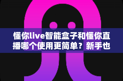 懂你live智能盒子和懂你直播哪个使用更简单?新手也能快速上手的全方位对比指南 懂你live智能盒子和懂你直播哪个使用更简单?新手也能快速上手的全方位对比指南