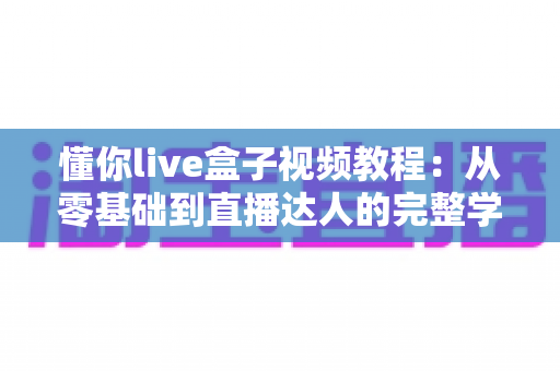 懂你live盒子视频教程：从零基础到直播达人的完整学习指南