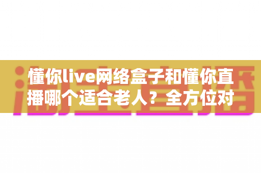 懂你live网络盒子和懂你直播哪个适合老人?全方位对比助您为父母挑选最佳观影方案 懂你live网络盒子和懂你直播哪个适合老人?全方位对比助您为父母挑选最佳观影方案