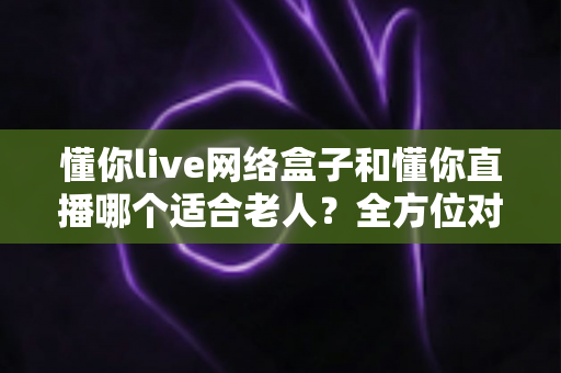 懂你live网络盒子和懂你直播哪个适合老人?全方位对比助您为父母挑选最佳观影方案 懂你live网络盒子和懂你直播哪个适合老人?全方位对比助您为父母挑选最佳观影方案