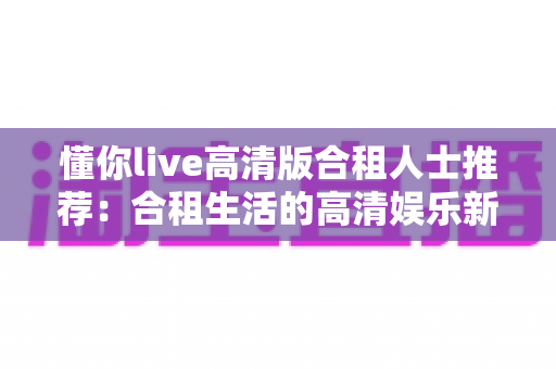 懂你live高清版合租人士推荐：合租生活的高清娱乐新选择，省钱省心两不误