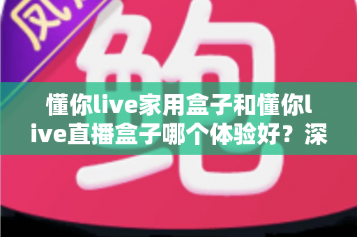 懂你live家用盒子和懂你live直播盒子哪个体验好?深度对比解析与选购全指南 懂你live家用盒子和懂你live直播盒子哪个体验好?深度对比解析与选购全指南