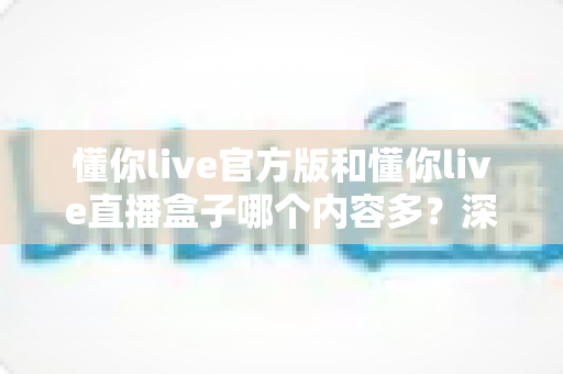 懂你live官方版和懂你live直播盒子哪个内容多?深度对比分析与选购指南 懂你live官方版和懂你live直播盒子哪个内容多?深度对比分析与选购指南