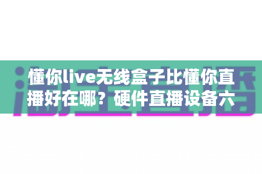 懂你live无线盒子比懂你直播好在哪?硬件直播设备六大优势深度解析 懂你live无线盒子比懂你直播好在哪?硬件直播设备六大优势深度解析