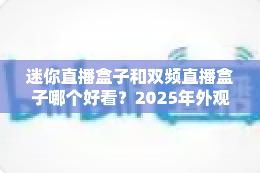 迷你直播盒子和双频直播盒子哪个好看？2025年外观颜值与实用性能全方位对比选购指南
