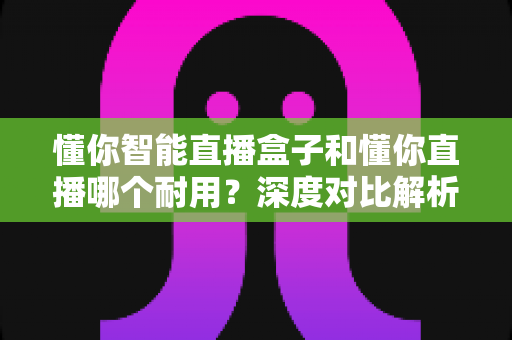 懂你智能直播盒子和懂你直播哪个耐用？深度对比解析帮你选对直播装备