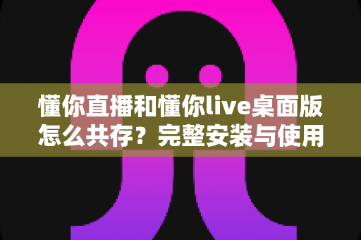 懂你直播和懂你live桌面版怎么共存？完整安装与使用指南助你双端无忧运行