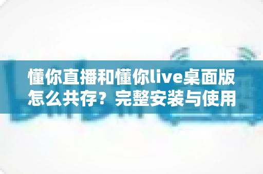 懂你直播和懂你live桌面版怎么共存？完整安装与使用指南助你双端无忧运行