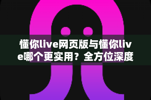 懂你live网页版与懂你live哪个更实用？全方位深度对比帮你找到最佳使用方案
