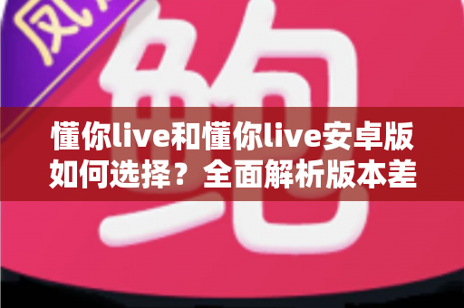 懂你live和懂你live安卓版如何选择？全面解析版本差异、下载技巧与适用人群指南