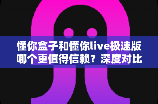 懂你盒子和懂你live极速版哪个更值得信赖？深度对比分析助你安全选购