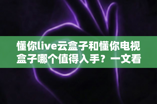 懂你live云盒子和懂你电视盒子哪个值得入手?一文看懂两款盒子的真实差异与选购建议 懂你live云盒子和懂你电视盒子哪个值得入手?一文看懂两款盒子的真实差异与选购建议