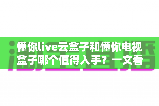 懂你live云盒子和懂你电视盒子哪个值得入手?一文看懂两款盒子的真实差异与选购建议 懂你live云盒子和懂你电视盒子哪个值得入手?一文看懂两款盒子的真实差异与选购建议
