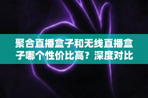 聚合直播盒子和无线直播盒子哪个性价比高？深度对比与选购全攻略