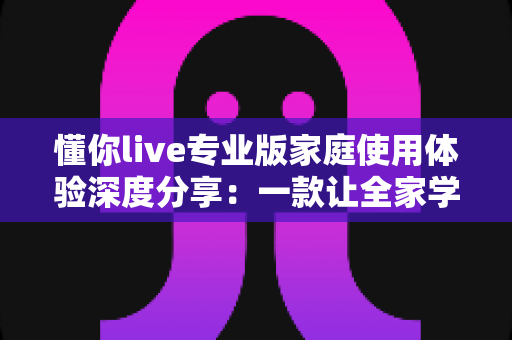 懂你live专业版家庭使用体验深度分享:一款让全家学习氛围悄然升级的互动直播课堂软件 懂你live专业版家庭使用体验深度分享:一款让全家学习氛围悄然升级的互动直播课堂软件
