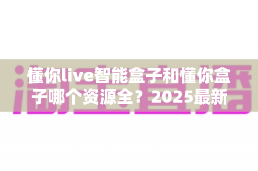 懂你live智能盒子和懂你盒子哪个资源全？2025最新深度对比评测与选购指南