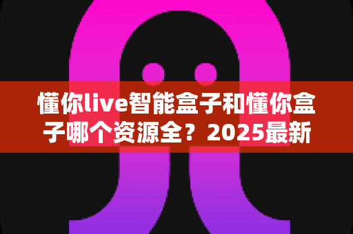 懂你live智能盒子和懂你盒子哪个资源全？2025最新深度对比评测与选购指南