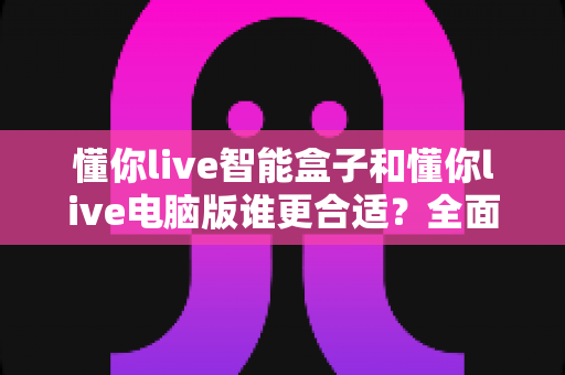 懂你live智能盒子和懂你live电脑版谁更合适?全面深度对比分析,帮你找到最适合的观看方案 懂你live智能盒子和懂你live电脑版谁更合适?全面深度对比分析,帮你找到最适合的观看方案