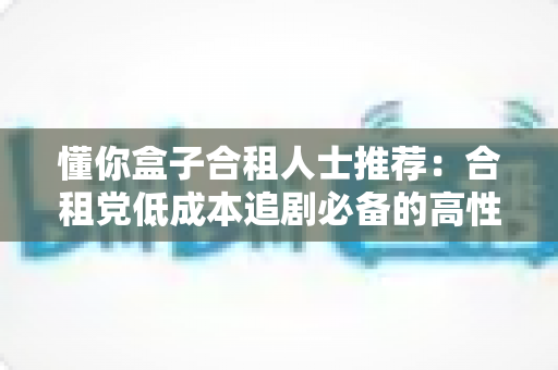 懂你盒子合租人士推荐:合租党低成本追剧必备的高性价比观影全攻略 懂你盒子合租人士推荐:合租党低成本追剧必备的高性价比观影全攻略
