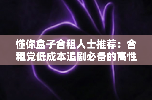 懂你盒子合租人士推荐:合租党低成本追剧必备的高性价比观影全攻略 懂你盒子合租人士推荐:合租党低成本追剧必备的高性价比观影全攻略