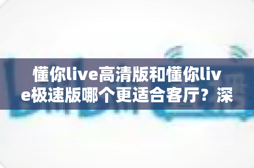 懂你live高清版和懂你live极速版哪个更适合客厅?深度对比与家庭选购完全指南 懂你live高清版和懂你live极速版哪个更适合客厅?深度对比与家庭选购完全指南