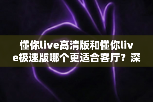 懂你live高清版和懂你live极速版哪个更适合客厅?深度对比与家庭选购完全指南 懂你live高清版和懂你live极速版哪个更适合客厅?深度对比与家庭选购完全指南