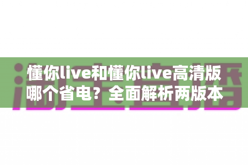 懂你live和懂你live高清版哪个省电?全面解析两版本耗电差异与实用省电技巧 懂你live和懂你live高清版哪个省电?全面解析两版本耗电差异与实用省电技巧