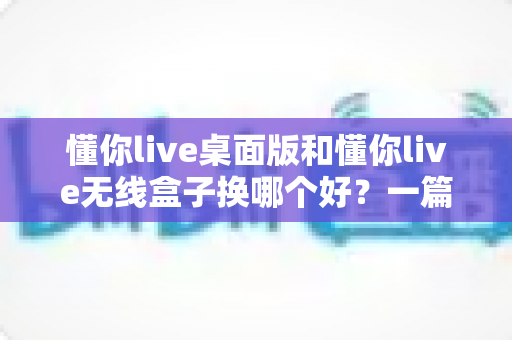 懂你live桌面版和懂你live无线盒子换哪个好？一篇看懂两者差异与换购建议的实用指南