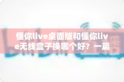 懂你live桌面版和懂你live无线盒子换哪个好？一篇看懂两者差异与换购建议的实用指南