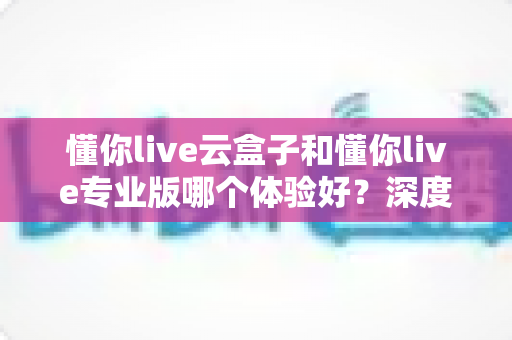 懂你live云盒子和懂你live专业版哪个体验好?深度对比帮你选出最适合自己的直播方案 懂你live云盒子和懂你live专业版哪个体验好?深度对比帮你选出最适合自己的直播方案