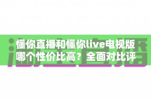 懂你直播和懂你live电视版哪个性价比高？全面对比评测帮你选对不选贵
