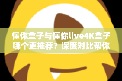 懂你盒子与懂你live4K盒子哪个更推荐？深度对比帮你选对家用电视盒子