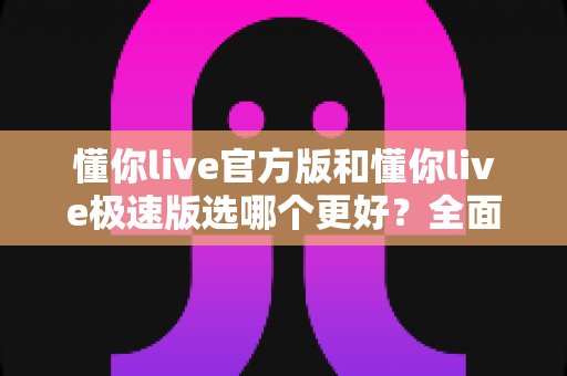 懂你live官方版和懂你live极速版选哪个更好?全面对比分析与选择指南 懂你live官方版和懂你live极速版选哪个更好?全面对比分析与选择指南