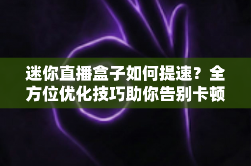迷你直播盒子如何提速?全方位优化技巧助你告别卡顿 迷你直播盒子如何提速?全方位优化技巧助你告别卡顿