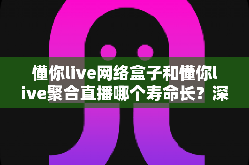 懂你live网络盒子和懂你live聚合直播哪个寿命长？深度对比分析与实用选购指南