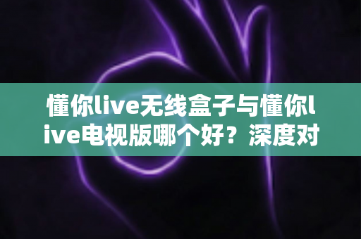 懂你live无线盒子与懂你live电视版哪个好？深度对比评测助你轻松选购心仪设备