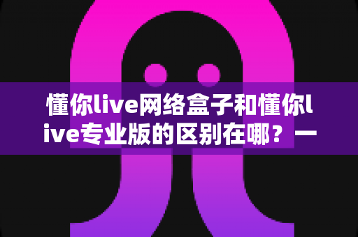 懂你live网络盒子和懂你live专业版的区别在哪?一文读懂两大版本核心差异,选对版本看片更省心 懂你live网络盒子和懂你live专业版的区别在哪?一文读懂两大版本核心差异,选对版本看片更省心